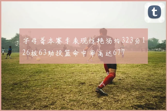 字母哥本赛季表现惊艳场均323分126板63助投篮命中率高达677
