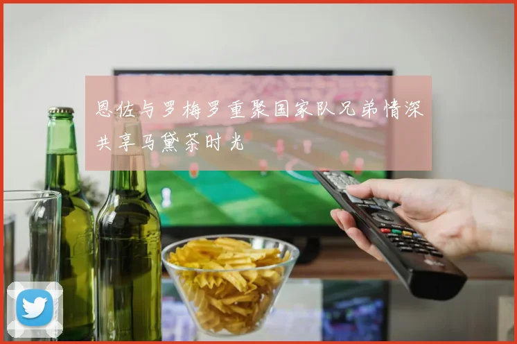 恩佐与罗梅罗重聚国家队兄弟情深共享马黛茶时光