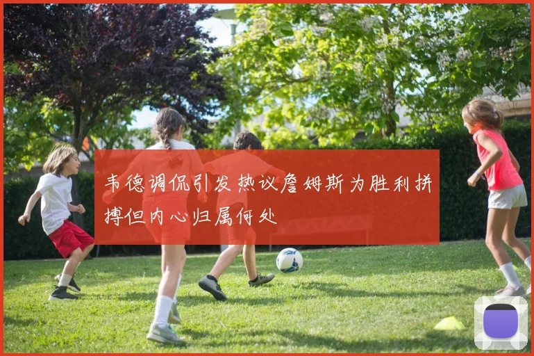 韦德调侃引发热议詹姆斯为胜利拼搏但内心归属何处