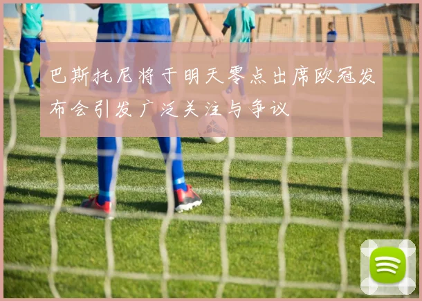 巴斯托尼将于明天零点出席欧冠发布会引发广泛关注与争议