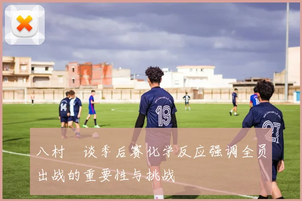 八村塁谈季后赛化学反应强调全员出战的重要性与挑战