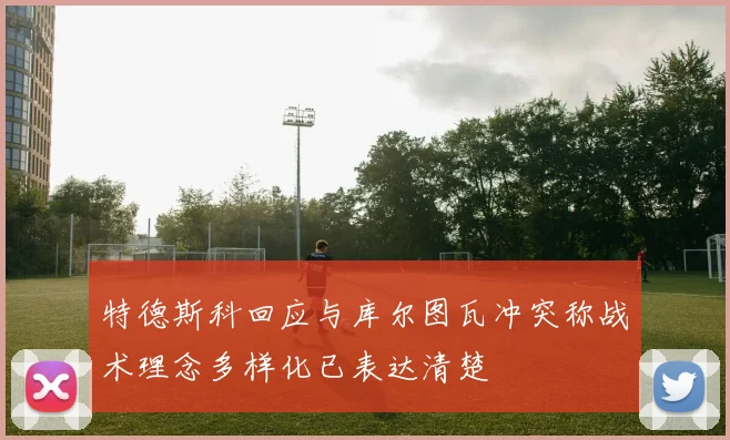 特德斯科回应与库尔图瓦冲突称战术理念多样化已表达清楚