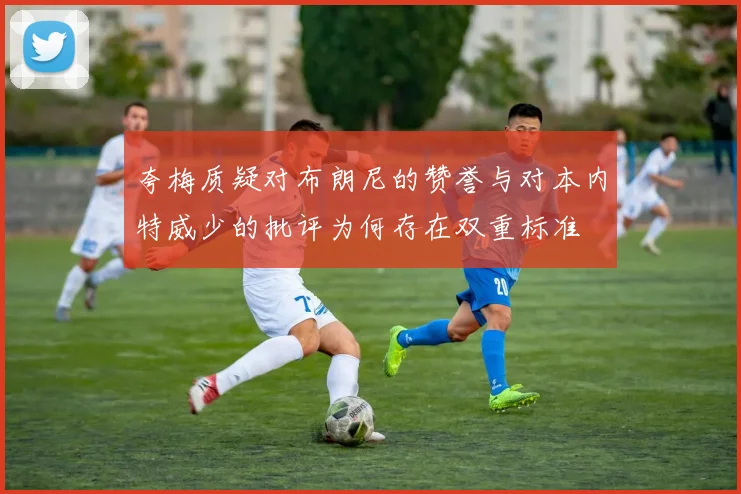 夸梅质疑对布朗尼的赞誉与对本内特威少的批评为何存在双重标准