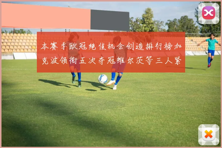 本赛季欧冠绝佳机会创造排行榜加克波领衔五次夺冠维尔茨等三人紧随其后
