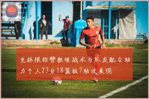克林根称赞教练战术与队友配合助力个人23分18篮板7助攻表现