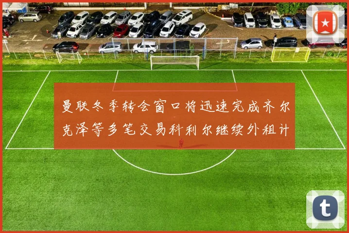曼联冬季转会窗口将迅速完成齐尔克泽等多笔交易科利尔继续外租计划