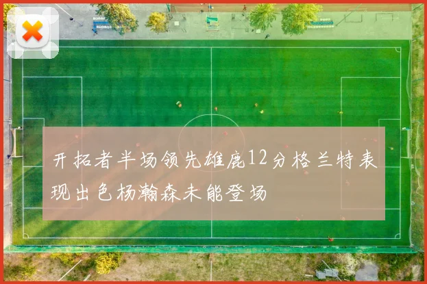开拓者半场领先雄鹿12分格兰特表现出色杨瀚森未能登场