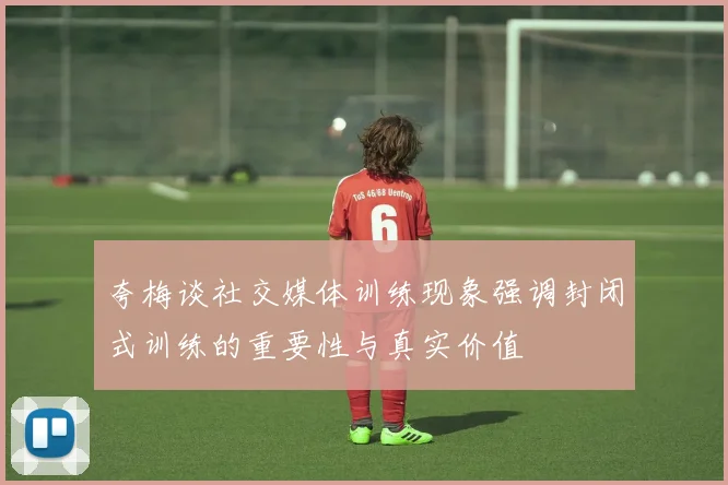 夸梅谈社交媒体训练现象强调封闭式训练的重要性与真实价值