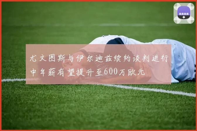 尤文图斯与伊尔迪兹续约谈判进行中年薪有望提升至600万欧元