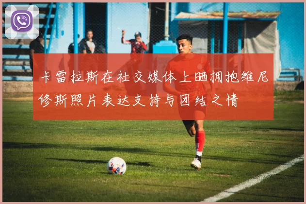 卡雷拉斯在社交媒体上晒拥抱维尼修斯照片表达支持与团结之情