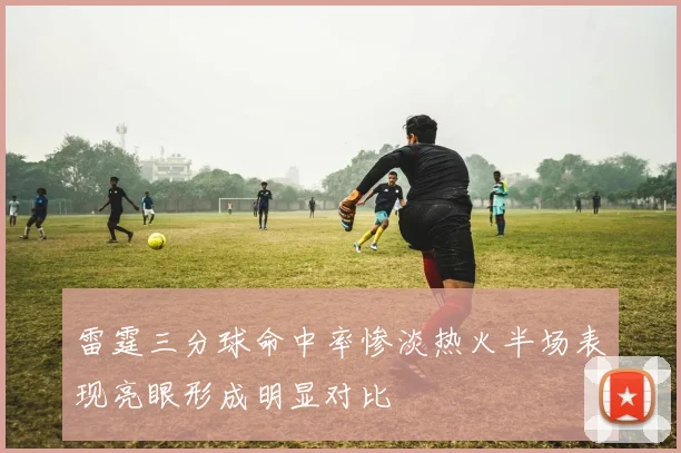 雷霆三分球命中率惨淡热火半场表现亮眼形成明显对比