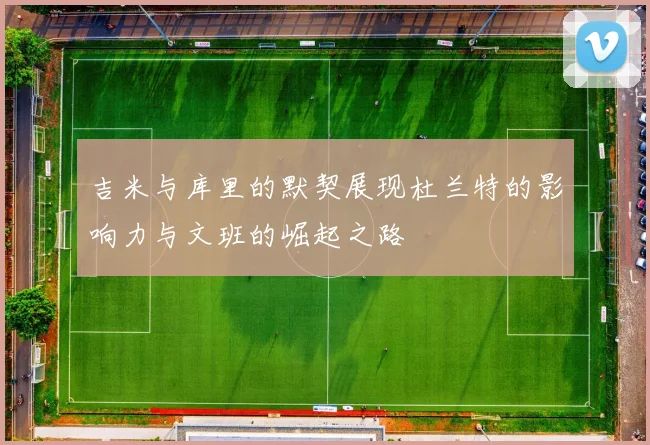 吉米与库里的默契展现杜兰特的影响力与文班的崛起之路