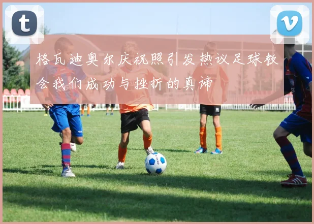 格瓦迪奥尔庆祝照引发热议足球教会我们成功与挫折的真谛