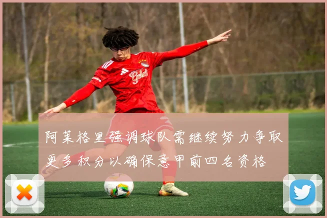 阿莱格里强调球队需继续努力争取更多积分以确保意甲前四名资格