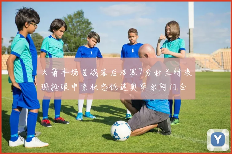 火箭半场苦战落后活塞7分杜兰特表现抢眼申京状态低迷奥萨尔阿门合力贡献16分